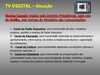 TV DIGITAL  – Situação Novos Canais  criados pelo Decreto Presidencial, para uso da  União , sob normas do Ministério das Comunicações: I -  Canal do Poder Executivo : para transmissão de atos, trabalhos, projetos, sessões e eventos do Poder Executivo; II -  Canal de Educação : para transmissão destinada ao desenvolvimento e aprimoramento, entre outros, do ensino à distância de alunos e capacitação de professores; III -  Canal de Cultura : para transmissão destinada a produções culturais e programas regionais; e IV -  Canal de Cidadania : para transmissão de programações das comunidades locais, bem como para divulgação de atos, trabalhos, projetos, sessões e eventos dos poderes públicos federal, estadual e municipal. 