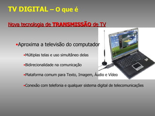 TV DIGITAL  – O que é Nova tecnologia de  TRANSMISSÃO  de TV Aproxima a televisão do computador Múltiplas telas e uso simultâneo delas Bidirecionalidade na comunicação Plataforma comum para Texto, Imagem, Áudio e Vídeo Conexão com telefonia e qualquer sistema digital de telecomunicações 