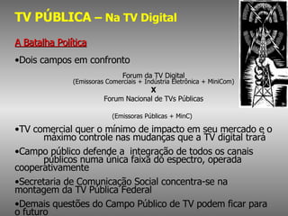 TV PÚBLICA  – Na TV Digital A Batalha Política Dois campos em confronto Forum da TV Digital (Emissoras Comerciais + Indústria Eletrônica + MiniCom) X Forum Nacional de TVs Públicas (Emissoras Públicas + MinC)   TV comercial quer o mínimo de impacto em seu mercado e o  máximo controle nas mudanças que a TV digital trará Campo público  defende a  integração de todos os canais  públicos numa única faixa do espectro, operada  cooperativamente   Secretaria de Comunicação Social concentra-se na  montagem da TV Pública Federal Demais questões do Campo Público de TV podem ficar para  o futuro 
