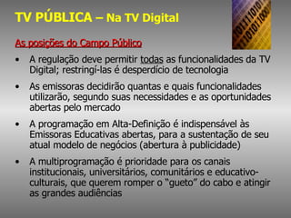 TV PÚBLICA  – Na TV Digital As posições do Campo Público A regulação deve permitir  todas  as funcionalidades da TV Digital; restringí-las é desperdício de tecnologia As emissoras decidirão quantas e quais funcionalidades utilizarão, segundo suas necessidades e as oportunidades abertas pelo mercado A programação em Alta-Definição é indispensável às Emissoras Educativas abertas, para a sustentação de seu atual modelo de negócios (abertura à publicidade) A multiprogramação é prioridade para os canais institucionais, universitários, comunitários e educativo-culturais, que querem romper o “gueto” do cabo e atingir as grandes audiências 