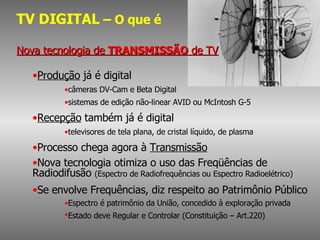 TV DIGITAL  – O que é Nova tecnologia de  TRANSMISSÃO  de TV Produção  já é digital câmeras DV-Cam e Beta Digital sistemas de edição não-linear AVID ou McIntosh G-5 Recepção  também já é digital televisores de tela plana, de cristal líquido, de plasma Processo chega agora à  Transmissão Nova tecnologia otimiza o uso das Freqüências de  Radiodifusão  (Espectro de Radiofrequências ou Espectro Radioelétrico) Se envolve Frequências, diz respeito ao Patrimônio Público Espectro é patrimônio da União, concedido à exploração privada Estado deve Regular e Controlar (Constituição – Art.220) 
