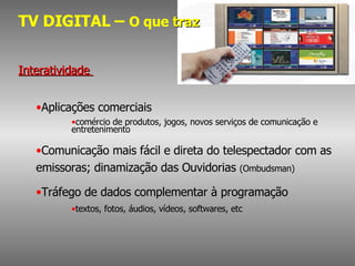 TV DIGITAL –  O que  traz Interatividade  Aplicações comerciais  comércio de produtos, jogos, novos serviços de comunicação e entretenimento Comunicação mais fácil e direta do telespectador com as emissoras; dinamização das Ouvidorias  (Ombudsman) Tráfego de dados complementar à programação  textos, fotos, áudios, vídeos, softwares, etc 