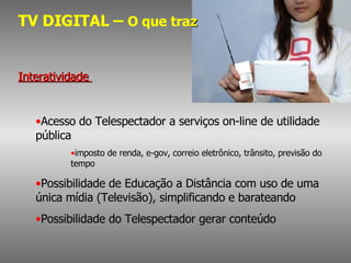 TV DIGITAL –  O que tra z Interatividade  Acesso do Telespectador a serviços on-line de utilidade pública  imposto de renda, e-gov, correio eletrônico, trânsito, previsão do tempo Possibilidade de Educação a Distância com uso de uma única mídia (Televisão), simplificando e barateando Possibilidade do Telespectador gerar conteúdo 
