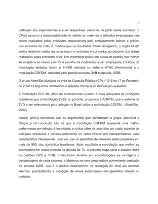 9
participar dos experimentos e suas respectivas parcerias. A partir deste momento, o
CPqD assumiu a responsabilidade de validar os materiais e métodos empregados nos
testes realizados pelas entidades responsáveis pelo embasamento teórico e prático
dos sistemas de TVD. À medida que os resultados foram divulgados, o órgão CPqD
emitia relatórios validando os avanços e restrições encontrados no decorrer dos testes
realizados pelas entidades civis. Um importante passo em busca do padrão que melhor
se adaptaria ao nosso país foi a escolha da modulação a ser empregada. Os tipos de
modulação testados foram a 8-VSB utilizada no sistema ATSC (Americano) e a
modulação COFDM, adotados pelo padrão europeu DVB e japonês, ISDB.
O grupo Abert/Set divulgou através da Consulta Pública (CP) nº 216 de 17 de Fevereiro
de 2000 as seguintes conclusões a respeito dos tipos de modulação avaliados:
A modulação COFDM, além de tecnicamente superior é mais adequada às condições
brasileiras que a modulação 8VSB, e, portanto, propomos à ANATEL que o sistema de
TVD a ser selecionado para adoção no Brasil utilize a modulação COFDM. (Abert/Set,
2000).
Bolaño (2004) menciona que os argumentos que conduziram o grupo Abert/Set a
chegar a tal conclusão são de que a modulação COFDM apresenta uma melhor
performance em relação à imunidade a ruídos além de acarretar um custo superior às
estações emissoras e consequentemente um custo inferior aos telespectadores, uma
característica interessante, uma vez que os aparelhos de televisão estão presentes em
mais de 90% dos domicílios brasileiros. Após escolhido a modulação que melhor se
acomodaria em nosso sistema de difusão de TV, a próxima etapa seria a escolha entre
os padrões DVB e ISDB. Então foram levadas em considerações as vantagens e
desvantagens de cada sistema, e observou-se uma propriedade conveniente particular
do sistema ISDB, que é o melhor desempenho na recepção do sinal em antenas
internas, possibilitando a recepção de sinais audiovisuais em aparelhos móveis ou
portáteis.
 