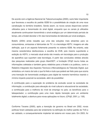 10
De acordo com a Agência Nacional de Telecomunicações (2000), outro fator importante
que favoreceu a escolha do padrão ISDB foi a possibilidade de criação de uma nova
canalização no território brasileiro. Sendo assim, os novos canais disponíveis seriam
utilizados para a transmissão do sinal digital, enquanto que os canais já utilizados
atualmente continuariam transmitindo o sinal analógico por um determinado período de
tempo, até a Anatel decretar o fim das transmissões de televisão por sinal analógico.
Bolaño (2004) ainda ressalta que uma das soluções mais atraentes para os
consumidores, emissoras e fabricantes de TV, é a tecnologia HDTV, imagens em alta
definição, que é um aspecto fortemente presente no sistema ISDB. No entanto, esta
mesma característica desfavoreceu a escolha do DVB, pois mesmo suportando a
exibição do HDTV, o mercado atual ainda não investiu em tecnologia para a produção
de aparelhos que suportem esta tecnologia. A partir das conclusões obtidas através
das pesquisas realizadas pelo grupo Abert/SET, a fundação CPqD reuniu todas as
informações coletadas e também gerou relatórios para a Anatel e os publicou, como o
Relatório Integrador dos Aspectos Técnicos e Mercadológicos da Televisão Digital, que
simbolizou um marco de tudo o que foi feito e tudo que poderá ser feito para que ocorra
uma transição de transmissão analógica para digital de maneira harmônica visando o
mínimo impacto possível na sociedade, além de possibilitar:
A contribuição para a superação do problema da exclusão social na sociedade da
informação; a contribuição para elevação do nível cultural e educacional da sociedade;
a contribuição para a melhoria do nível de emprego no país; os benefícios para o
telespectador; a contribuição para uma mais rápida transição para um ambiente
totalmente digital; a abertura para novas aplicações no futuro. (CPqD, 2001, p. 138).
Conforme Tavares (2005), após a transição de governo no Brasil em 2002, novas
políticas foram adotadas para dar andamento na definição do melhor padrão de TVD a
ser adotado, e consequentemente implantar tal sistema em nosso país. Em 2003, foi
 