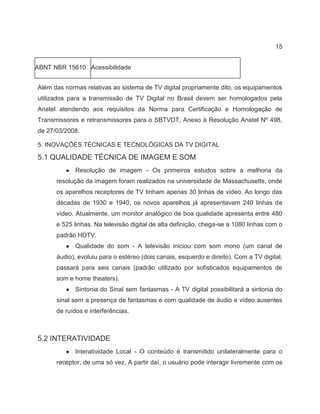 15
ABNT NBR 15610 Acessibilidade
Além das normas relativas ao sistema de TV digital propriamente dito, os equipamentos
utilizados para a transmissão de TV Digital no Brasil devem ser homologados pela
Anatel atendendo aos requisitos da Norma para Certificação e Homologação de
Transmissores e retransmissores para o SBTVDT, Anexo à Resolução Anatel Nº 498,
de 27/03/2008.
5. INOVAÇÕES TÉCNICAS E TECNOLÓGICAS DA TV DIGITAL
5.1 QUALIDADE TÉCNICA DE IMAGEM E SOM
● Resolução de imagem - Os primeiros estudos sobre a melhoria da
resolução da imagem foram realizados na universidade de Massachusetts, onde
os aparelhos receptores de TV tinham apenas 30 linhas de vídeo. Ao longo das
décadas de 1930 e 1940, os novos aparelhos já apresentavam 240 linhas de
vídeo. Atualmente, um monitor analógico de boa qualidade apresenta entre 480
e 525 linhas. Na televisão digital de alta definição, chega-se a 1080 linhas com o
padrão HDTV.
● Qualidade do som - A televisão iniciou com som mono (um canal de
áudio), evoluiu para o estéreo (dois canais, esquerdo e direito). Com a TV digital,
passará para seis canais (padrão utilizado por sofisticados equipamentos de
som e home theaters).
● Sintonia do Sinal sem fantasmas - A TV digital possibilitará a sintonia do
sinal sem a presença de fantasmas e com qualidade de áudio e vídeo ausentes
de ruídos e interferências.
5.2 INTERATIVIDADE
● Interatividade Local - O conteúdo é transmitido unilateralmente para o
receptor, de uma só vez. A partir daí, o usuário pode interagir livremente com os
 