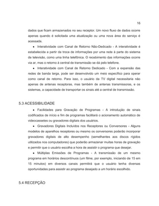 16
dados que ficam armazenados no seu receptor. Um novo fluxo de dados ocorre
apenas quando é solicitada uma atualização ou uma nova área do serviço é
acessada.
● Interatividade com Canal de Retorno Não-Dedicado - A interatividade é
estabelecida a partir da troca de informações por uma rede à parte do sistema
de televisão, como uma linha telefônica. O recebimento das informações ocorre
via ar, mas o retorno à central de transmissão se dá pelo telefone.
● Interatividade com Canal de Retorno Dedicado - Com a expansão das
redes de banda larga, pode ser desenvolvido um meio específico para operar
como canal de retorno. Para isso, o usuário da TV digital necessitaria não
apenas de antenas receptoras, mas também de antenas transmissoras, e os
sistemas, a capacidade de transportar os sinais até a central de transmissão.
5.3 ACESSIBILIDADE
● Facilidades para Gravação de Programas - A introdução de sinais
codificados de início e fim de programas facilitará o acionamento automático de
videocassetes ou gravadores digitais dos usuários.
● Gravadores Digitais Incluídos nos Receptores ou Conversores - Alguns
modelos de aparelhos receptores ou mesmo os conversores poderão incorporar
gravadores digitais de alto desempenho (semelhantes aos discos rígidos
utilizados nos computadores) que poderão armazenar muitas horas de gravação
e permitir que o usuário escolha a hora de assistir o programa que desejar.
● Múltiplas Emissões de Programas - A transmissão de um mesmo
programa em horários descontínuos (um filme, por exemplo, iniciando de 15 em
15 minutos) em diversos canais permitirá que o usuário tenha diversas
oportunidades para assistir ao programa desejado a um horário escolhido.
5.4 RECEPÇÃO
 