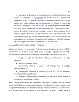 17
● Otimização da Cobertura - A tecnologia digital possibilita flexibilidade para
ajustar os parâmetros de transmissão de acordo com as características
geográficas locais. Em áreas acidentadas ou com muitos obstáculos (grandes
cidades com muitos edifícios, por exemplo) pode ser utilizado o recurso da
transmissão hierárquica. Com este recurso, um programa pode ser transmitido
(com sinal menos robusto) de modo a ser recebido em locais mais favoráveis,
através de antenas externas, por exemplo, enquanto outro programa ou o
mesmo programa do mesmo canal é transmitido (com sinal mais robusto) com
uma menor resolução de imagem para recepção em todos os pontos da área de
prestação do serviço. Isto permite que terminais portáteis ou móveis (instalados
em veículos) possam receber sem problemas as transmissões.
6. PADRÕES INTERNACIONAIS DE TV DIGITAL
Atualmente existem três modelos de TVD que mais se destacam, são eles: o ATSC,
desenvolvido nos Estados Unidos, o DVB criado na Europa e o padrão japonês ISDB.
As principais características que devem ser abordadas em um padrão de TVD são:
● Imagens em alta definição (Padrão Standart ou Widescreen com alta
definição);
● Som com qualidade digital;
● Interatividade (Permite o usuário final interagir com a estação
transmissora de TV);
● Portabilidade (Possibilita a recepção do sinal de TVD em quaisquer
aparelhos eletrônicos portáteis);
● Modulação digital (Envolve diretamente a qualidade do som e imagem e
indiretamente a imunidade a ruídos).
Estas características devem ser ponderadas com cuidado durante a adoção de um
sistema de TVD, pois os impactos gerados pela transição de um modelo analógico para
a digital afeta não só as estações transmissoras, mas também todos os usuários finais
que também terão de se adaptar a nova tecnologia. A figura 1 abaixo ilustra o
 