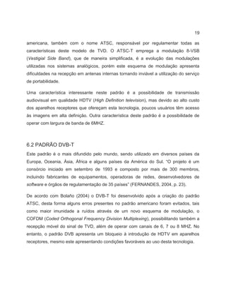 19
americana, também com o nome ATSC, responsável por regulamentar todas as
características deste modelo de TVD. O ATSC-T emprega a modulação 8-VSB
(Vestigial Side Band), que de maneira simplificada, é a evolução das modulações
utilizadas nos sistemas analógicos, porém este esquema de modulação apresenta
dificuldades na recepção em antenas internas tornando inviável a utilização do serviço
de portabilidade.
Uma característica interessante neste padrão é a possibilidade de transmissão
audiovisual em qualidade HDTV (High Definition television), mas devido ao alto custo
dos aparelhos receptores que ofereçam esta tecnologia, poucos usuários têm acesso
às imagens em alta definição. Outra característica deste padrão é a possibilidade de
operar com largura de banda de 6MHZ.
6.2 PADRÃO DVB-T
Este padrão é o mais difundido pelo mundo, sendo utilizado em diversos países da
Europa, Oceania, Ásia, África e alguns países da América do Sul. “O projeto é um
consórcio iniciado em setembro de 1993 e composto por mais de 300 membros,
incluindo fabricantes de equipamentos, operadoras de redes, desenvolvedores de
software e órgãos de regulamentação de 35 países” (FERNANDES, 2004, p. 23).
De acordo com Bolaño (2004) o DVB-T foi desenvolvido após a criação do padrão
ATSC, desta forma alguns erros presentes no padrão americano foram evitados, tais
como maior imunidade a ruídos através de um novo esquema de modulação, o
COFDM (Coded Orthogonal Frequency Division Multiplexing), possibilitando também a
recepção móvel do sinal de TVD, além de operar com canais de 6, 7 ou 8 MHZ. No
entanto, o padrão DVB apresenta um bloqueio à introdução de HDTV em aparelhos
receptores, mesmo este apresentando condições favoráveis ao uso desta tecnologia.
 