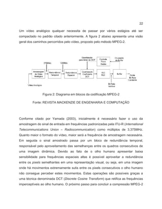 22
Um vídeo analógico qualquer necessita de passar por vários estágios até ser
compactado no padrão citado anteriormente. A figura 2 abaixo apresenta uma visão
geral dos caminhos percorridos pelo vídeo, proposto pelo método MPEG-2.
Figura 2: Diagrama em blocos da codificação MPEG-2
Fonte: REVISTA MACKENZIE DE ENGENHARIA E COMPUTAÇÃO
Conforme citado por Yamada (2003), inicialmente é necessário fazer o uso da
amostragem do sinal de entrada em frequências padronizadas pela ITU-R (International
Telecommunications Union – Radiocommunication) como múltiplos de 3,375MHz.
Quanto maior o formato do vídeo, maior será a frequência de amostragem necessária.
Em seguida o sinal amostrado passa por um bloco de redundância temporal,
responsável pelo aproveitamento das semelhanças entre os quadros consecutivos de
uma imagem dinâmica. Devido ao fato de o olho humano apresentar baixa
sensibilidade para frequências espaciais altas é possível aproveitar a redundância
entre os pixels semelhantes em uma representação visual, ou seja, em uma imagem
onde há movimentos extremamente sutis entre os pixels consecutivos o olho humano
não consegue perceber estes movimentos. Estas operações são possíveis graças a
uma técnica denominada DCT (Discrete Cosine Transform) que retifica as frequências
imperceptíveis ao olho humano. O próximo passo para concluir a compressão MPEG-2
 