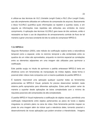 23
é utilizar-se das técnicas de VLC (Variable Lenght Code) e RLC (Run Lenght Code),
que são amplamente utilizadas em softwares de compressão de arquivos. Basicamente
o bloco VLC/RLC quantifica quais informações se repetem e quantas vezes, e em
seguida as informações mais repetidas são atribuídas aos símbolos de menor
comprimento. A aplicação das técnicas VLC/RLC gera taxas de bits variáveis, então é
necessário se fazer o uso de dispositivos de armazenamento controle de fluxo de tal
maneira a gerar uma taxa constante de bits na saída do compressor MPEG-2.
7.2.2 MPEG-4
Segundo Richardson (2003), este método de codificação explora tanto a redundância
temporal como a espacial, onde no domínio temporal a alta similaridade entre os
quadros de um vídeo são aproveitados, enquanto no domínio espacial as correlações
entre os elementos adjacentes em uma imagem são utilizados para aprimorar a
codificação.
Este padrão surgiu no intuito de aprimorar o padrão antecessor MPEG-2 tanto em
eficiência como em ferramentas de manipulação de mídias digitais, desta forma é
possível obter vídeos mais compactos com a mesma qualidade do padrão MPEG-2.
É bastante improvável uma aplicação qualquer suportar todas as ferramentas
pertencentes ao MPEG-4 Visual, portanto foi preciso desenvolver também neste
sistema perfis apropriados para diferentes aplicações. Estes perfis podem variar de
maneira a suportar desde aplicações de baixa complexidade com o mínimo de
requisitos possíveis até compressões de alta complexidade.
O padrão MPEG-4 Visual implementa a codificação de objetos visuais, permitindo uma
codificação independente entre objetos pertencentes ao plano de fundo e objetos
irregulares no primeiro plano na cena de vídeo. Esta ferramenta permite mapear os
pixels de uma imagem além de indicar qual a relevância deles, tornando possível o
desenvolvimento de novas aplicações que podem envolver a interatividade. Imagens
 