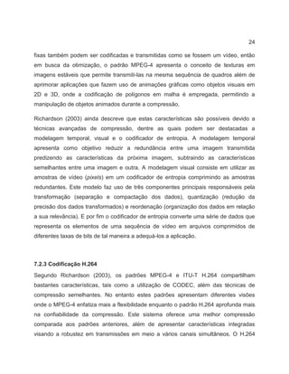 24
fixas também podem ser codificadas e transmitidas como se fossem um vídeo, então
em busca da otimização, o padrão MPEG-4 apresenta o conceito de texturas em
imagens estáveis que permite transmiti-las na mesma sequência de quadros além de
aprimorar aplicações que fazem uso de animações gráficas como objetos visuais em
2D e 3D, onde a codificação de polígonos em malha é empregada, permitindo a
manipulação de objetos animados durante a compressão.
Richardson (2003) ainda descreve que estas características são possíveis devido a
técnicas avançadas de compressão, dentre as quais podem ser destacadas a
modelagem temporal, visual e o codificador de entropia. A modelagem temporal
apresenta como objetivo reduzir a redundância entre uma imagem transmitida
predizendo as características da próxima imagem, subtraindo as características
semelhantes entre uma imagem e outra. A modelagem visual consiste em utilizar as
amostras de vídeo (pixels) em um codificador de entropia comprimindo as amostras
redundantes. Este modelo faz uso de três componentes principais responsáveis pela
transformação (separação e compactação dos dados), quantização (redução da
precisão dos dados transformados) e reordenação (organização dos dados em relação
a sua relevância). E por fim o codificador de entropia converte uma série de dados que
representa os elementos de uma sequência de vídeo em arquivos comprimidos de
diferentes taxas de bits de tal maneira a adequá-los a aplicação.
7.2.3 Codificação H.264
Segundo Richardson (2003), os padrões MPEG-4 e ITU-T H.264 compartilham
bastantes características, tais como a utilização de CODEC, além das técnicas de
compressão semelhantes. No entanto estes padrões apresentam diferentes visões
onde o MPEG-4 enfatiza mais a flexibilidade enquanto o padrão H.264 aprofunda mais
na confiabilidade da compressão. Este sistema oferece uma melhor compressão
comparada aos padrões anteriores, além de apresentar características integradas
visando a robustez em transmissões em meio a vários canais simultâneos. O H.264
 