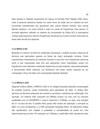 26
Este sistema é utilizado atualmente em discos no formato DVD (Digital Video Disc),
onde é possível selecionar desde um canal mono de áudio até um sistema de som
envolvente caracterizado por apresentar dois canais laterais frontais, dois canais
laterais traseiros, um canal central e mais um canal de frequências mais graves. O
principal algoritmo utilizado no sistema de compressão do Dolby AC3 é operceptual
coding responsável por eliminar frequências inaudíveis ao ouvido humano reduzindo as
taxas úteis de bits por segundo.
7.3.2 MPEG-2 BC
Baseado no mesmo conceito do codificador perceptual, o padrão europeu utiliza-se de
técnicas que aproveitam apenas as faixas de maior percepção humana. Outra
característica interessante da natureza humana é que tons com frequências próximas
entre si são mascarados pelo tom que apresentar maior intensidade, porém em
frequências mais distantes a distinção destes tons é mais evidente, esta particularidade
é denominada efeito máscara, um fenômeno não linear, porém passível de ser
manipulado a favor de obter uma compressão bastante eficiente.
7.3.3 MPEG-2 AAC
Segundo Collins (2004), o MPEG-2 AAC é um código avançado baseado na percepção
da audição humana, usado inicialmente para aplicações de rádio. O código AAC
aprimora as técnicas anteriores de maneira a aumentar a eficiência da codificação. Por
exemplo, um sistema AAC operando em 96kbps produz um som com as mesmas
qualidades que um ISO/MPEG-1 Layer-2 operando a 192kbps, ou seja, uma redução
de 2:1 na taxa de bits. O padrão AAC possui três modos de operação, o principal ou
Main, LC (Low Complexity), e o SSR (Scaleable Sampling Rate). Os diferentes modos
são equilibrados com relação à qualidade e complexidade do áudio em uma
determinada taxa de bits. Por exemplo, em 180kbps, o perfil Main AAC apresenta maior
 