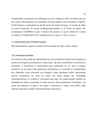 27
complexidade na estrutura de codificação do que o código LC AAC na mesma taxa de
bits, porém este apresenta uma qualidade de áudio superior como resultado. O MPEG-
2 AAC oferece a capacidade de até 48 canais de áudio principais, 16 canais de efeito
de baixa frequência, 16 canais multilíngue/sobrepostos, e 10 fluxos de dados. Por
comparação o ISO/MPEG-1Layer 1 oferece dois canais e o Layer 2 oferece 5.1 canais
no máximo. O código AAC não é compatível com o Layer 1 e nem o Layer 2.
7.4 SISTEMAS DE FORMATAÇÃO
São apresentados a seguir os sistema de formatação de vídeo, áudio e dados.
7.4.1 Formatos de Vídeo
Um sinal de vídeo pode ser representado por três grandezas distintas que compõe os
quadros de imagens percebidos por nossa visão, são elas: a luminância, crominância e
saturação. A luminância é responsável pela quantidade de luz que a imagem
apresenta, já as outras duas grandezas representam os contrastes e complementos
das diferentes cores presentes nas imagens. Estas grandezas estão relacionadas
apenas fisicamente ao sinal de vídeo nas quais podem ser modeladas
matematicamente, no entanto é necessário que haja uma padronização também da
qualidade do vídeo. A qualidade do vídeo envolve vários parâmetros importantes, nos
quais são descritos na figura 3 de modo a caracterizar o vídeo como HDTV (high
definition television) e SDTV (standart definition television).
 