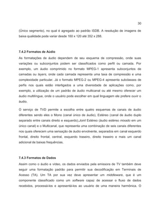30
(Único segmento), no qual é agregado ao padrão ISDB. A resolução de imagens de
baixa qualidade pode variar desde 160 x 120 até 352 x 288.
7.4.2 Formatos de Aúdio
As formatações de áudio dependem de seu esquema de compressão, onde suas
variações ou subconjuntos podem ser classificados como perfil ou camada. Por
exemplo, um áudio comprimido no formato MPEG-1 apresenta subconjuntos de
camadas ou layers, onde cada camada representa uma taxa de compressão e uma
complexidade particular. Já o formato MPEG-2 ou MPEG-4 apresenta subclasses de
perfis nos quais estão interligados a uma diversidade de aplicações como, por
exemplo, a utilização de um padrão de áudio multicanal ou até mesmo oferecer um
áudio multilíngue, onde o usuário pode escolher em qual linguagem ele prefere ouvir o
áudio.
O serviço de TVD permite a escolha entre quatro esquemas de canais de áudio
diferentes sendo eles o Mono (canal único de áudio), Estéreo (canal de áudio duplo
separado entre canais direito e esquerdo),Joint Estéreo (áudio estéreo mixado em um
único canal) e o Multicanal, que representa uma combinação de seis canais diferentes
nos quais oferecem uma sensação de áudio envolvente, separados em canal esquerdo
frontal, direito frontal, central, esquerdo traseiro, direito traseiro e mais um canal
adicional de baixas frequências.
7.4.3 Formatos de Dados
Assim como o áudio e vídeo, os dados enviados pela emissora de TV também deve
seguir uma formatação padrão para permitir sua decodificação em Terminais de
Acesso (TA). Um TA por sua vez deve apresentar um middleware, que é um
componente classificado como um software capaz de acessar o fluxo de dados
recebidos, processá-los e apresentá-los ao usuário de uma maneira harmônica. O
 
