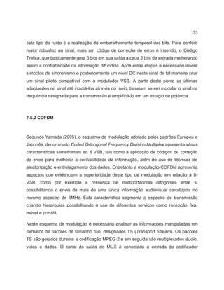 33
este tipo de ruído é a realização do embaralhamento temporal dos bits. Para conferir
maior robustez ao sinal, mais um código de correção de erros é inserido, o Código
Treliça, que basicamente gera 3 bits em sua saída a cada 2 bits de entrada melhorando
assim a confiabilidade da informação difundida. Após estas etapas é necessário inserir
símbolos de sincronismo e posteriormente um nível DC neste sinal de tal maneira criar
um sinal piloto compatível com o modulador VSB. A partir deste ponto as últimas
adaptações no sinal até irradiá-los através do meio, baseiam se em modular o sinal na
frequência designada para a transmissão e amplificá-lo em um estágio de potência.
7.5.2 COFDM
Segundo Yamada (2005), o esquema de modulação adotado pelos padrões Europeu e
Japonês, denominado Coded Orthogonal Frequency Division Multiplex apresenta várias
características semelhantes ao 8 VSB, tais como a aplicação de códigos de correção
de erros para melhorar a confiabilidade da informação, além do uso de técnicas de
aleatorização e entrelaçamento dos dados. Entretanto a modulação COFDM apresenta
aspectos que evidenciam a superioridade deste tipo de modulação em relação à 8-
VSB, como por exemplo a presença de multiportadoras ortogonais entre si
possibilitando o envio de mais de uma única informação audiovisual canalizada no
mesmo espectro de 6MHz. Esta característica segmenta o espectro de transmissão
criando hierarquias possibilitando o uso de diferentes serviços como recepção fixa,
móvel e portátil.
Neste esquema de modulação é necessário analisar as informações manipuladas em
formatos de pacotes de tamanho fixo, designados TS (Transport Stream). Os pacotes
TS são gerados durante a codificação MPEG-2 e em seguida são multiplexados áudio,
vídeo e dados. O canal de saída do MUX é conectado a entrada do codificador
 