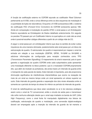 35
A função de codificação externa no COFDM equivale ao codificador Reed Solomon
pertencente ao 8-VSB, onde a única diferença entre os dois esquemas de modulação é
a quantidade de bytes de redundância. Enquanto o 8-VSB acrescentava 20B, o sistema
de codificação FEC (Forward Error Correction) do COFDM acrescenta apenas 16B.
Ainda em comparação à modulação do padrão ATSC o sinal passa a um Entrelaçador
Externo equivalente ao Entrelaçador de Dados detalhado anteriormente. Em seguida
os pacotes TS passam por um Codificador Interno no qual aplica um code rate ao sinal,
onde é possível escolher códigos diferentes a partir de um código mãe de 2/3.
A seguir o sinal passa por um entrelaçador interno que atua no sentido de evitar ruídos
impulsivos de uma maneira otimizada, posteriormente este sinal passa por um bloco de
estruturação de quadro. O estruturador de quadro é responsável por mapear o sinal de
entrada em relação a sua modulação (DQPSK, QPSK, 16-QAM ou 64-QAM) e
adicionar informações de configuração para receptor conhecidos como TPS
(Transmission Parameter Signallling). O mapeamento do sinal é essencial, pois é quem
garante a organização do quadro COFDM onde cada subportadora pode apresentar
uma modulação diferente no bloco posterior, que é o modulador COFDM propriamente
dito, que além de modular as portadoras, ele ainda insere um intervalo de guarda entre
o transporte de cada pacote de dados. Este intervalo é importante, pois ele proporciona
diminuição significativa de interferências intersimbólicas que ocorre na recepção de
mais de um sinal ao mesmo tempo onde um sinal apresenta um atraso superior ao
outro. Este intervalo de guarda garante a separação dos dois sinais atrasados entre si
somente se o período de tempo do atraso for inferior ao período do intervalo de guarda.
O sinal de radiofrequência que deve estar canalizado no ar é de natureza analógica
assim como o sinal de TV convencional, então o circuito de saída para o transmissor
não sofre nenhuma alteração desde que o sinal seja irradiado na banda de UHF (Ultra
High Frequency), como o sinal fonte foi manipulado digitalmente nos blocos de
codificação, estruturação de quadro e modulação, uma conversão digital-analógica
deverá ser empregada após a inserção do intervalo de guarda de tal maneira a
 