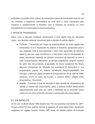 36
possibilitar a conexão entre o bloco de modulação e bloco de transmissão que por sua
vez transfere a frequência intermediária do sinal para o canal consignado pela
emissora e posteriormente o amplifica com a intenção de irradiá-lo ao meio
possibilitando uma transmissão do tipo broadcasting.
8. MEIOS DE TRANSMISSÃO
Assim como a televisão analógica convencional, o sinal digital viaja por diferentes
meios - que deverão continuar coexistindo após a adoção do padrão digital.1
● Terrestre - Transmitido por ondas de radiofrequência, os sinais digitais são
transmitidos no ar e necessitam de antenas e receptores apropriados para a
sua recepção. Este é provavelmente o meio mais aguardado da televisão
digital já que seu custo econômico é o mais baixo, não há necessidade de
pagar assinaturas bastando às grandes emissoras de televisão no país e
suas retransmissoras efectuarem as devidas adaptações, exigindo também
da parte dos consumidores, a aquisição de novos receptores. No Brasil,
algumas companhias de televisão por assinatura já transmitem a sua
programação usando um sistema semelhante denominadoMMDS. Em
Portugal, a televisão digital terrestre foi inaugurada em 29 de abril de 2009,
adotando, como no resto da Europa, o sistema DVB-T (Digital Video
Broadcasting - Terrestrial).
● Satélite - Transmite o sinal de televisão e rádio através da infraestrutura de
satélite a maioria das transmissões utiliza o sistema DVB-S desenvolvido
especificamente para este uso, tendo a facilidade de se transmitir vários
canais em um único sinal pela robustez e compressão dos sinais digitais.
8.1 VIA SATELITE
Já em uso no Brasil desde 1996 através das TVs por assinatura de banda Ku (SKY,
Tecsat e DirecTV) este sistema permite a captação do sinal digital pelos utilizadores
residentes em regiões remotas. Desde 1997 existe um satélite público da Embratel
 