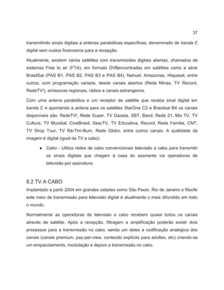 37
transmitindo sinais digitais a antenas parabólicas específicas, denominado de banda C
digital sem custos financeiros para a recepção.
Atualmente, existem vários satélites com transmissões digitais abertas, chamados de
sistemas Free to air (FTA), em formato DVBencontradas em satélites como a série
BrasilSat (PAS B1, PAS B2, PAS B3 e PAS B4), Nahuel, Amazonas, Hispasat, entre
outros, com programação variada, desde canais abertos (Rede Minas, TV Record,
RedeTV!), emissoras regionais, rádios e canais estrangeiros.
Com uma antena parabólica e um receptor de satélite que receba sinal digital em
banda C e apontando a antena para os satélites StarOne C2 e Brasilsat B4 os canais
disponíveis são: RedeTV!, Rede Super, TV Gazeta, SBT, Band, Rede 21, Mix TV, TV
Cultura, TV Mundial, CineBrasil, SescTV, TV Educativa, Record, Rede Familia, CNT,
TV Shop Tour, TV Rá-Tim-Bum, Rede Globo, entre outros canais. A qualidade da
imagem é digital (igual da TV a cabo).
● Cabo - Utiliza redes de cabo convencionais televisão a cabo para transmitir
os sinais digitais que chegam à casa do assinante via operadoras de
televisão por assinatura.
8.2 TV A CABO
Implantado a partir 2004 em grandes cidades como São Paulo, Rio de Janeiro e Recife
este meio de transmissão para televisão digital é atualmente o mais difundido em todo
o mundo.
Normalmente as operadoras de televisão a cabo recebem quase todos os canais
através de satélite. Após a recepção, filtragem e amplificação poderão existir dois
processos para a transmissão no cabo, sendo um deles a codificação analógica dos
canais (canais premium, pay-per-view, conteúdo explícito para adultos, etc) criando-se
um empacotamento, modulação e depois a transmissão no cabo.
 