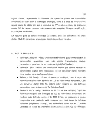 38
Alguns canais, dependendo do interesse da operadora podem ser transmitidos
diretamente no cabo sem a codificação analógica, como é o caso da recepção dos
canais locais da cidade em que a operadora de TV a cabo se situa, os chamados
canais Off Air, porém passam pelo processo de recepção, filtragem amplificação,
modulação e transmissão.
Em resumo, para os canais recebidos via satélite, eles são convertidos de sinais
digitais (DVB-S), para sinais analógicos e depois transmitidos no cabo.
9. TIPOS DE TELEVISOR
● Televisor Analógico - Possui um sintonizador interno que permite receber as
transmissões analógicas, mas não recebe transmissões digitais,
necessitando, para isso, de um conversor digital (Set-Top-Box).
● Televisor Digital - Possui um sintonizador interno que permite receber as
transmissões digitais sem necessidade de um conversor digital. Também
pode receber transmissões analógicas.
● Televisor HD Ready - Possui sintonizador analógico, mas é capaz de
reproduzir imagens com definição de 720 ou 1080 linhas horizontais. Com
um conversor digital ISDB-Tb, poderá exibir imagens de alta definição
transmitidas pelas emissoras de TV Digital no Brasil.
● Televisor HDTV - (High Definition TV ou TV de alta definição) Capaz de
reproduzir imagens com definição de 720 ou 1080 linhas horizontais. Os
modelos cuja definição nativa é de 1080 linhas, se possuírem a função
progressive scan, podendo exibir imagens com 1080 linhas de definição
horizontal progressiva (1080p), são conhecidos como Full HD. Quando
utilizados em fontes de sinal 1080i (ex: transmissões em HD) ou 1080p (ex:
 