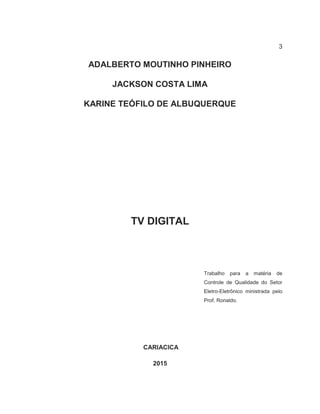 3
ADALBERTO MOUTINHO PINHEIRO
JACKSON COSTA LIMA
KARINE TEÓFILO DE ALBUQUERQUE
TV DIGITAL
Trabalho para a matéria de
Controle de Qualidade do Setor
Eletro-Eletrônico ministrada pelo
Prof. Ronaldo.
CARIACICA
2015
 