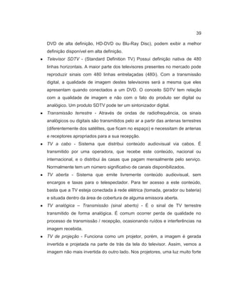 39
DVD de alta definição, HD-DVD ou Blu-Ray Disc), podem exibir a melhor
definição disponível em alta definição.
● Televisor SDTV - (Standard Definition TV) Possui definição nativa de 480
linhas horizontais. A maior parte dos televisores presentes no mercado pode
reproduzir sinais com 480 linhas entrelaçadas (480i). Com a transmissão
digital, a qualidade de imagem destes televisores será a mesma que eles
apresentam quando conectados a um DVD. O conceito SDTV tem relação
com a qualidade de imagem e não com o fato do produto ser digital ou
analógico. Um produto SDTV pode ter um sintonizador digital.
● Transmissão terrestre - Através de ondas de radiofrequência, os sinais
analógicos ou digitais são transmitidos pelo ar a partir das antenas terrestres
(diferentemente dos satélites, que ficam no espaço) e necessitam de antenas
e receptores apropriados para a sua recepção.
● TV a cabo - Sistema que distribui conteúdo audiovisual via cabos. É
transmitido por uma operadora, que recebe este conteúdo, nacional ou
internacional, e o distribui às casas que pagam mensalmente pelo serviço.
Normalmente tem um número significativo de canais disponibilizados.
● TV aberta - Sistema que emite livremente conteúdo audiovisual, sem
encargos e taxas para o telespectador. Para ter acesso a este conteúdo,
basta que a TV esteja conectada à rede elétrica (tomada, gerador ou bateria)
e situada dentro da área de cobertura de alguma emissora aberta.
● TV analógica – Transmissão (sinal aberto) - É o sinal de TV terrestre
transmitido de forma analógica. É comum ocorrer perda de qualidade no
processo de transmissão / recepção, ocasionando ruídos e interferências na
imagem recebida.
● TV de projeção - Funciona como um projetor, porém, a imagem é gerada
invertida e projetada na parte de trás da tela do televisor. Assim, vemos a
imagem não mais invertida do outro lado. Nos projetores, uma luz muito forte
 