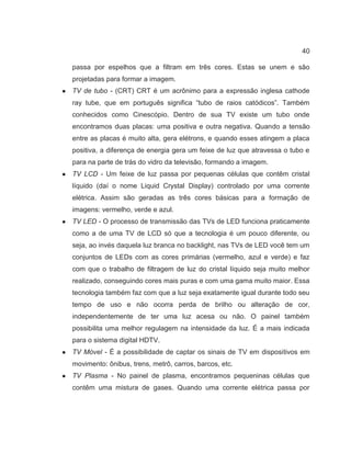 40
passa por espelhos que a filtram em três cores. Estas se unem e são
projetadas para formar a imagem.
● TV de tubo - (CRT) CRT é um acrônimo para a expressão inglesa cathode
ray tube, que em português significa “tubo de raios catódicos”. Também
conhecidos como Cinescópio. Dentro de sua TV existe um tubo onde
encontramos duas placas: uma positiva e outra negativa. Quando a tensão
entre as placas é muito alta, gera elétrons, e quando esses atingem a placa
positiva, a diferença de energia gera um feixe de luz que atravessa o tubo e
para na parte de trás do vidro da televisão, formando a imagem.
● TV LCD - Um feixe de luz passa por pequenas células que contêm cristal
líquido (daí o nome Liquid Crystal Display) controlado por uma corrente
elétrica. Assim são geradas as três cores básicas para a formação de
imagens: vermelho, verde e azul.
● TV LED - O processo de transmissão das TVs de LED funciona praticamente
como a de uma TV de LCD só que a tecnologia é um pouco diferente, ou
seja, ao invés daquela luz branca no backlight, nas TVs de LED você tem um
conjuntos de LEDs com as cores primárias (vermelho, azul e verde) e faz
com que o trabalho de filtragem de luz do cristal líquido seja muito melhor
realizado, conseguindo cores mais puras e com uma gama muito maior. Essa
tecnologia também faz com que a luz seja exatamente igual durante todo seu
tempo de uso e não ocorra perda de brilho ou alteração de cor,
independentemente de ter uma luz acesa ou não. O painel também
possibilita uma melhor regulagem na intensidade da luz. É a mais indicada
para o sistema digital HDTV.
● TV Móvel - É a possibilidade de captar os sinais de TV em dispositivos em
movimento: ônibus, trens, metrô, carros, barcos, etc.
● TV Plasma - No painel de plasma, encontramos pequeninas células que
contêm uma mistura de gases. Quando uma corrente elétrica passa por
 