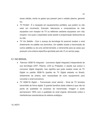 41
essas células, excita os gases que passam para o estado plasma, gerando
luz.
● TV Portátil - É a recepção em equipamentos portáteis, que podem ou não
estar em movimento. Exemplo: televisores e computadores de mão
equipados com receptor de TV ou telefones celulares equipados com chip
receptor, nos quais o espectador pode assistir à programação deslocando-se
ou não.
● TV Via Satélite - Com o avanço da tecnologia foi possível receber o sinal
diretamente via satélite nos domicílios. Um satélite recebe a transmissão de
outros satélites ou de uma central terrestre, e retransmite para as casas que
possuem uma antena específica apontada para ele. É um serviço pago.
9.1 NO BRASIL
● Televisor ISDB-Tb Integrado - (conversor digital integrado) Independente de
sua tecnologia (CRT, Plasma, LCD ou Projeção), é aquele que possui o
conversor digital integrado. Isso significa que pode receber sinais de TV
Digital no padrão ISDB-Tb (padrão de TV Digital adotado no Brasil),
diretamente da antena, sem necessidade de outro equipamento para
converter o sinal (conversor).
● TV ISDB-Tb Digital – Transmissão (sinal aberto) - Sinal de TV terrestre
transmitido de forma digital. O grande benefício deste sistema é que não há
perda de qualidade no processo de transmissão. Imagem e áudio
permanecem 100% com a qualidade do sinal original, eliminando ruídos e
interferências características do sistema analógico.
10. HDTV
 