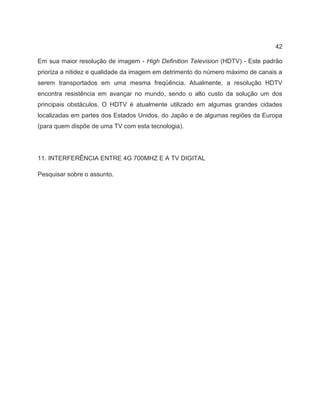 42
Em sua maior resolução de imagem - High Definition Television (HDTV) - Este padrão
prioriza a nitidez e qualidade da imagem em detrimento do número máximo de canais a
serem transportados em uma mesma freqüência. Atualmente, a resolução HDTV
encontra resistência em avançar no mundo, sendo o alto custo da solução um dos
principais obstáculos. O HDTV é atualmente utilizado em algumas grandes cidades
localizadas em partes dos Estados Unidos, do Japão e de algumas regiões da Europa
(para quem dispõe de uma TV com esta tecnologia).
11. INTERFERÊNCIA ENTRE 4G 700MHZ E A TV DIGITAL
Pesquisar sobre o assunto.
 