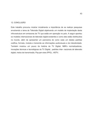 43
12. CONCLUSÃO
Este trabalho procurou mostrar inicialmente a importância de se realizar pesquisas
envolvendo o tema de Televisão Digital objetivando um modelo de implantação desta
infra-estrutura em emissoras de TV que estão em operação no país. A seguir apontou
os modelos internacionais de televisão digital existentes e como eles estão distribuídos
no mundo, além de apresentar um panorama de como cada um destes padrões
codifica, formata, modula e transmite as informações audiovisuais e de interatividade.
Também mostrou um pouco da história da TV Digital, NBR’s normatizadoras,
inovações técnicas e tecnológicas da TV Digital, padrões inter- nacionais de televisão
digital, meios de transmissão, Pay-per-view (PPG) , HDTV.
 