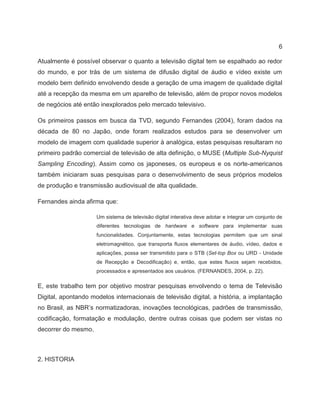 6
Atualmente é possível observar o quanto a televisão digital tem se espalhado ao redor
do mundo, e por trás de um sistema de difusão digital de áudio e vídeo existe um
modelo bem definido envolvendo desde a geração de uma imagem de qualidade digital
até a recepção da mesma em um aparelho de televisão, além de propor novos modelos
de negócios até então inexplorados pelo mercado televisivo.
Os primeiros passos em busca da TVD, segundo Fernandes (2004), foram dados na
década de 80 no Japão, onde foram realizados estudos para se desenvolver um
modelo de imagem com qualidade superior à analógica, estas pesquisas resultaram no
primeiro padrão comercial de televisão de alta definição, o MUSE (Multiple Sub-Nyquist
Sampling Encoding). Assim como os japoneses, os europeus e os norte-americanos
também iniciaram suas pesquisas para o desenvolvimento de seus próprios modelos
de produção e transmissão audiovisual de alta qualidade.
Fernandes ainda afirma que:
Um sistema de televisão digital interativa deve adotar e integrar um conjunto de
diferentes tecnologias de hardware e software para implementar suas
funcionalidades. Conjuntamente, estas tecnologias permitem que um sinal
eletromagnético, que transporta fluxos elementares de áudio, vídeo, dados e
aplicações, possa ser transmitido para o STB (Set-top Box ou URD - Unidade
de Recepção e Decodificação) e, então, que estes fluxos sejam recebidos,
processados e apresentados aos usuários. (FERNANDES, 2004, p. 22).
E, este trabalho tem por objetivo mostrar pesquisas envolvendo o tema de Televisão
Digital, apontando modelos internacionais de televisão digital, a história, a implantação
no Brasil, as NBR’s normatizadoras, inovações tecnológicas, padrões de transmissão,
codificação, formatação e modulação, dentre outras coisas que podem ser vistas no
decorrer do mesmo.
2. HISTORIA
 
