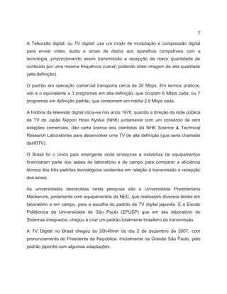 7
A Televisão digital, ou TV digital, usa um modo de modulação e compressão digital
para enviar vídeo, áudio e sinais de dados aos aparelhos compatíveis com a
tecnologia, proporcionando assim transmissão e recepção de maior quantidade de
conteúdo por uma mesma frequência (canal) podendo obter imagem de alta qualidade
(alta definição).
O padrão em operação comercial transporta cerca de 20 Mbps. Em termos práticos,
isto é o equivalente a 3 programas em alta definição, que ocupam 6 Mbps cada, ou 7
programas em definição padrão, que consomem em média 2,8 Mbps cada.
A história da televisão digital inicia-se nos anos 1970, quando a direção da rede pública
de TV do Japão Nippon Hoso Kyokai (NHK) juntamente com um consórcio de cem
estações comerciais, dão carta branca aos cientistas do NHK Science & Technical
Research Laboratories para desenvolver uma TV de alta definição (que seria chamada
deHDTV).
O Brasil foi o único país emergente onde emissoras e indústrias de equipamentos
financiaram parte dos testes de laboratório e de campo para comparar a eficiência
técnica dos três padrões tecnológicos existentes em relação à transmissão e recepção
dos sinais.
As universidades destacadas nesta pesquisa são a Universidade Presbiteriana
Mackenzie, juntamente com equipamentos da NEC, que realizaram diversos testes em
laboratório e em campo, para a escolha do padrão de TV digital japonês. E a Escola
Politécnica da Universidade de São Paulo (EPUSP) que em seu laboratório de
Sistemas Integrados, chegou a criar um padrão totalmente brasileiro de transmissão.
A TV Digital no Brasil chegou às 20h48min do dia 2 de dezembro de 2007, com
pronunciamento do Presidente da República. Inicialmente na Grande São Paulo, pelo
padrão japonês com algumas adaptações.
 