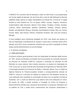 8
A RedeTV! foi a primeira rede de televisão a exibir em São Paulo a sua programação
em formato digital de televisão. No dia 20 de abril o sinal de Alta Definição foi liberado
pelaRede Globo apenas na região metropolitana do Grande Rio. O sinal de TV digital
também já está presente em Foz do Iguaçu, Belém, Aracaju, Araguari, Campinas,
Cuiabá,Goiânia, Belo Horizonte, Maceió, Porto Alegre, Fortaleza, Curitiba, Ituiutaba,
Londrina, Vitória, Florianópolis, Salvador, Uberlândia, Uberaba, Teresina, Santos,
Brasília, Joinville,Recife, Manaus, Sorocaba, Santa Bárbara d`Oeste, São Luís, Campo
Grande, Natal, João Pessoa, Palmas, Presidente Prudente, São José dos Campos,
Macapá.
O sinal analógico seria inicialmente desligado em 2016, mas devido aos atrasos na
fase de implantação e barateamento do receptor o prazo para o chamado switch off foi
alterado para 2018, tempo considerado suficiente para que toda a população do Brasil
esteja inserida definitivamente na nova tecnologia.
3. TV DIGITAL NO BRASIL
3.1 IMPLANTAÇÃO
A primeira iniciativa governamental a favor da implantação da televisão digital ocorreu
em 1991, através do Ministério de Estado das Comunicações da Comissão Assessora
de Assuntos de Televisão (COM-TV), propondo a atribuição de Televisão de Alta
Definição ao nosso sistema. Esta iniciativa alavancou os estudos de implantação da
TVD no país por um grupo formado pela Sociedade de Engenharia de Televisão (SET)
e Associação Brasileira de Emissoras de Rádio e Televisão (Abert). Com a criação da
Agência Nacional de Telecomunicações (Anatel) e consequentemente extinção da
COM-TV, iniciou-se o processo de seleção do sistema de TVD Brasileiro através de
uma publicação para expedição de autorização de testes com os padrões mundiais já
existentes, com o intuito de determinar qual sistema seria mais adequado ao nosso.
Em janeiro de 1999, a Anatel contratou a Fundação do Centro de Pesquisa e
Desenvolvimento (CPqD) para assessorar tecnicamente as pesquisas realizadas com
os padrões de TVD, e então tomou conhecimento das empresas credenciadas a
 