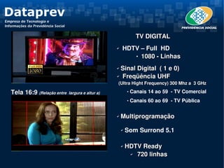                 TV DIGITAL
                                                   ✔     HDTV – Full  HD
                                                             1080 ­ Linhas



                                                   ✔ Sinal Digital  ( 1 e 0)
                                                   ✔  Freqüência UHF 

                                                    (Ultra Hight Frequency) 300 Mhz a  3 GHz

 Tela 16:9 (Relação entre  largura e altur a)                   Canais 14 ao 59  ­ TV Comercial
                                                                Canais 60 ao 69  ­ TV Pública

                                                   ✔    Multiprogramação

                                                       ✔    Som Surrond 5.1 
                                                        
                                                       ✔    HDTV Ready
                                                             ✔  720 linhas
 