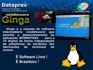 Ginga é a camada de software
intermediário (middleware) que
permite o desenvolvimento de
aplicações INTERATIVAS     para a
TV Digital de forma independente
da plataforma de hardware dos
fabricantes   de   terminais   de
acesso.

        É Software Livre !
        É Brasileiro ! 
 