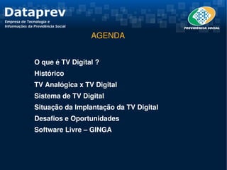 AGENDA


✔    O que é TV Digital ?
✔    Histórico 
✔    TV Analógica x TV Digital
✔    Sistema de TV Digital
✔    Situação da Implantação da TV Digital 
✔    Desafios e Oportunidades
✔    Software Livre – GINGA
 