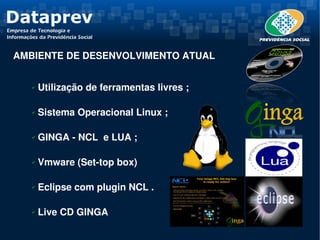 AMBIENTE DE DESENVOLVIMENTO ATUAL


   ✔    Utilização de ferramentas livres ;

   ✔    Sistema Operacional Linux ;

   ✔    GINGA ­ NCL  e LUA ;

   ✔    Vmware (Set­top box)

   ✔    Eclipse com plugin NCL .

   ✔    Live CD GINGA
 