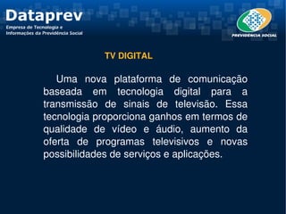 TV DIGITAL

   Uma  nova  plataforma  de  comunicação 
baseada  em  tecnologia  digital  para  a 
transmissão  de  sinais  de  televisão.  Essa 
tecnologia proporciona ganhos em termos de 
qualidade  de  vídeo  e  áudio,  aumento  da 
oferta  de  programas  televisivos  e  novas 
possibilidades de serviços e aplicações.
 