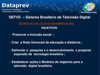 SBTVD  – Sistema Brasileiro de Televisão Digital 
        DECRETO Nº 4.901, DE 26 DE NOVEMBRO DE 2003
                          OBJETIVOS

✔  Promover a Inclusão social  ;


✔ Criar  a Rede Universal de educação à distância ;

  

✔ Estimular a  pesquisa e o desenvolvimento  e propiciar  
    expansão de  tecnologia brasileira ;

✔ Estabelecer ações e Modelos de negócios para a           
     televisão  digital brasileira.
 