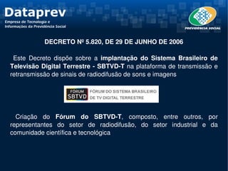  DECRETO Nº 5.820, DE 29 DE JUNHO DE 2006

  Este  Decreto  dispõe  sobre  a  implantação  do  Sistema  Brasileiro  de 
Televisão Digital Terrestre ­ SBTVD­T na plataforma de transmissão e 
retransmissão de sinais de radiodifusão de sons e imagens




  Criação  do  Fórum  do  SBTVD­T,  composto,  entre  outros,  por 
representantes  do  setor  de  radiodifusão,  do  setor  industrial  e  da 
comunidade científica e tecnológica
 
