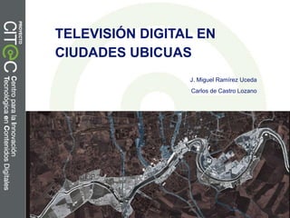 TELEVISIÓN DIGITAL EN
CIUDADES UBICUAS
J. Miguel Ramírez Uceda
Carlos de Castro Lozano

 