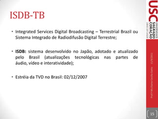 Fórum SBTVBhttp://www.forumsbtvd.org.br e http://www.dtv.org.brO Fórum do Sistema Brasileiro de TV Digital Terrestre foi formalmente instaurado em novembro de 2006 com a missão de auxiliar e estimular a criação e melhoria do sistema de transmissão e recepção de sons e imagens digitais no Brasil, propiciando padrão e qualidade compatíveis com as exigências dos usuários;Membros: representantes das emissoras de TV, fabricantes de equipamentos de recepção e transmissão, indústria de software, governo federal e entidades de ensino e pesquisa.10/09/2011Prof.ª Ms.Elaine Cecília Gatto14