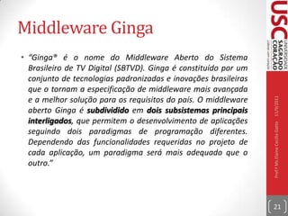 Tipos de InteratividadeNenhuma: sem canal de retorno;Interatividade local: sem canal de retorno. O usuário telespectador recebe  e pode interagir livremente com os dados que ficam armazenados no seu receptor;Interatividade Unidirecional: com canal de retorno. O recebimento das informações ocorre via torres de transmissão, mas o retorno à central de transmissão ocorre pelo telefone;Interatividade Bidirecional: com canal de retorno. O recebimento e envio de dados ocorre via rede (wimax por exemplo)10/09/2011Prof.ª Ms.Elaine Cecília Gatto20
