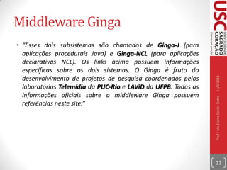 Middleware Ginga“Ginga® é o nome do Middleware Aberto do Sistema Brasileiro de TV Digital (SBTVD). Ginga é constituído por um conjunto de tecnologias padronizadas e inovações brasileiras que o tornam a especificação de middleware mais avançada e a melhor solução para os requisitos do país. O middleware aberto Ginga é subdividido em dois subsistemas principais interligados, que permitem o desenvolvimento de aplicações seguindo dois paradigmas de programação diferentes. Dependendo das funcionalidades requeridas no projeto de cada aplicação, um paradigma será mais adequado que o outro.”10/09/2011Prof.ª Ms.Elaine Cecília Gatto21