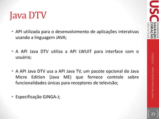 Middleware Ginga“Esses dois subsistemas são chamados de Ginga-J (para aplicações procedurais Java) e Ginga-NCL (para aplicações declarativas NCL). Os links acima possuem informações específicas sobre os dois sistemas. O Ginga é fruto do desenvolvimento de projetos de pesquisa coordenados pelos laboratórios Telemídiada PUC-Rio e LAViDda UFPB. Todas as informações oficiais sobre o middleware Ginga possuem referências neste site.”10/09/2011Prof.ª Ms.Elaine Cecília Gatto22