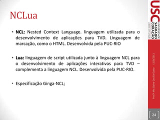 Java DTVAPI utilizada para o desenvolvimento de aplicações interativas usando a linguagem JAVA;A API Java DTV utiliza a API LWUIT para interface com o usuário;A API Java DTV usa a API Java TV, um pacote opcional do Java Micro Edition (Java ME) que fornece controle sobre funcionalidades únicas para receptores de televisão;Especificação GINGA-J;10/09/2011Prof.ª Ms.Elaine Cecília Gatto23
