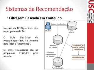 Sistemas de RecomendaçãoNa TV Digital o processo de recomendar conteúdos pode acontecer de duas formas:Local: o software é embutido no middleware; todas as informações são coletadas, armazenadas e processadas no dispositivo receptor de TV;Local e Remoto: o software coleta os dados do dispositivo receptor, entretanto, faz o armazenamento e processamento em servidores remotos;