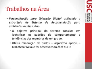 Trabalhos na ÁreaRecommender TV: Suporte ao desenvolvimento de Aplicações de Recomendação para o Sistema Brasileiro de TV DigitalFoi desenvolvido um novo módulo na implementação de referência do middleware Ginga, que possibilita suporte ao desenvolvimento de sistemas de recomendaçãoFornece APIs para outros desenvolvedores que desejam usar os dados coletados para suas aplicações