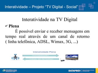 Interatividade – Projeto “TV Digital - Social”


          Interatividade na TV Digital
✔  Plena
      É possível enviar e receber mensagens em
tempo real através de um canal de retorno
( linha telefônica, ADSL, Wimax, 3G, ...)
 