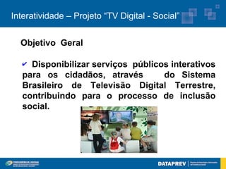 Interatividade – Projeto “TV Digital - Social”


  Objetivo Geral

   ✔ Disponibilizar serviços públicos interativos
   para os cidadãos, através        do Sistema
   Brasileiro de Televisão Digital Terrestre,
   contribuindo para o processo de inclusão
   social.
 
